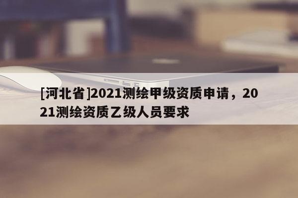 [河北省]2021测绘甲级资质申请，2021测绘资质乙级人员要求
