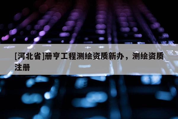 [河北省]册亨工程测绘资质新办，测绘资质注册
