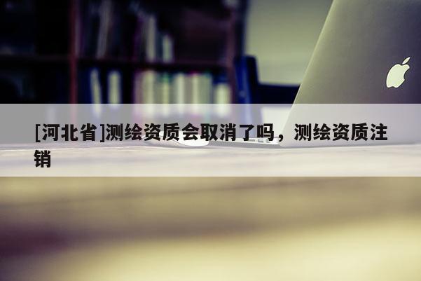 [河北省]测绘资质会取消了吗，测绘资质注销