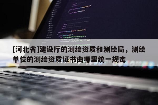 [河北省]建设厅的测绘资质和测绘局，测绘单位的测绘资质证书由哪里统一规定