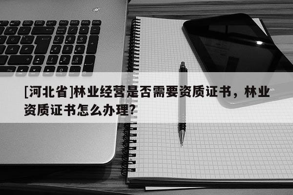 [河北省]林业经营是否需要资质证书，林业资质证书怎么办理?