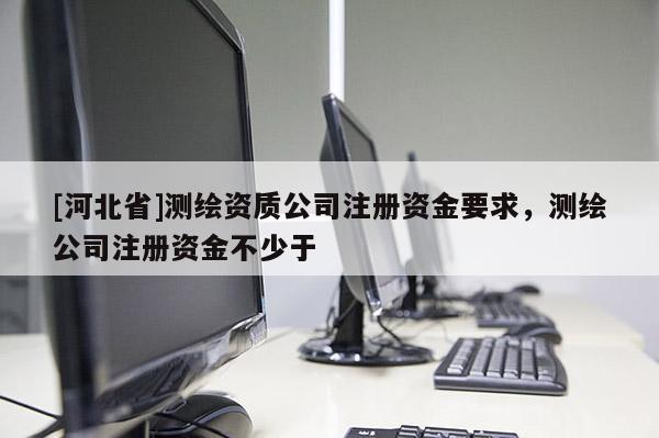 [河北省]测绘资质公司注册资金要求，测绘公司注册资金不少于