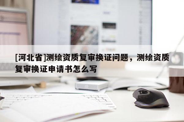 [河北省]测绘资质复审换证问题，测绘资质复审换证申请书怎么写