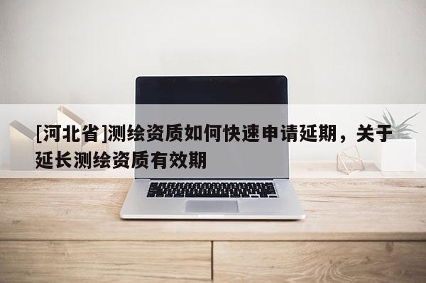 [河北省]测绘资质如何快速申请延期，关于延长测绘资质有效期