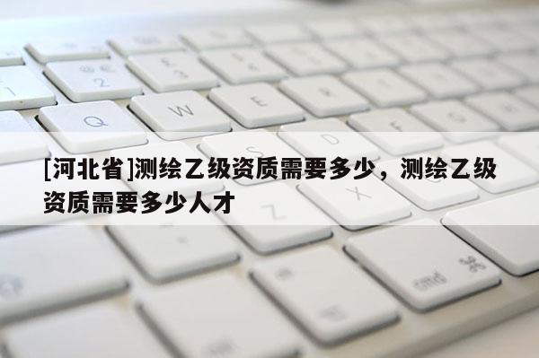 [河北省]测绘乙级资质需要多少，测绘乙级资质需要多少人才