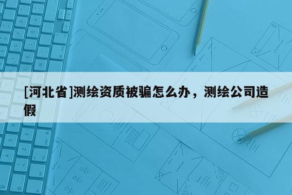 [河北省]测绘资质被骗怎么办，测绘公司造假