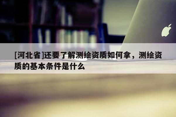 [河北省]还要了解测绘资质如何拿，测绘资质的基本条件是什么