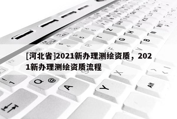 [河北省]2021新办理测绘资质，2021新办理测绘资质流程