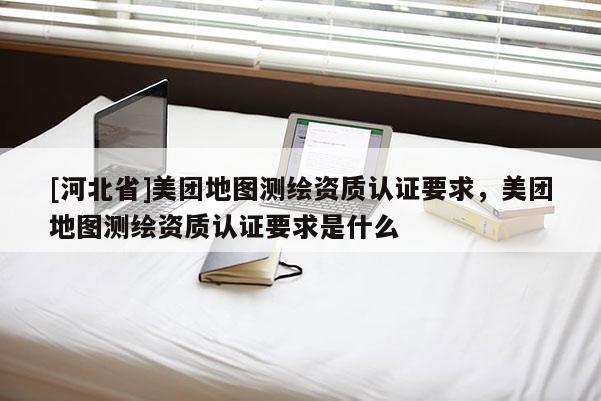 [河北省]美团地图测绘资质认证要求，美团地图测绘资质认证要求是什么