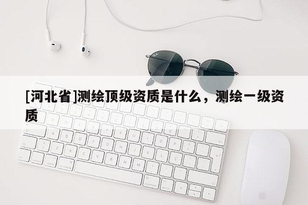 [河北省]测绘顶级资质是什么，测绘一级资质