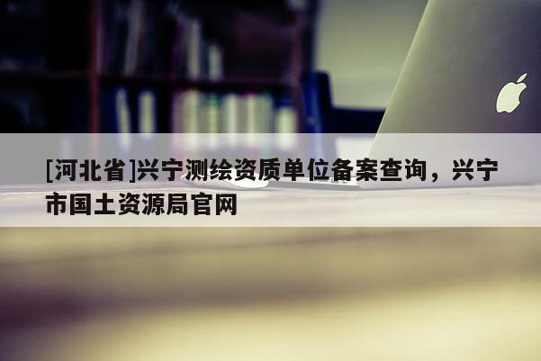 [河北省]兴宁测绘资质单位备案查询，兴宁市国土资源局官网