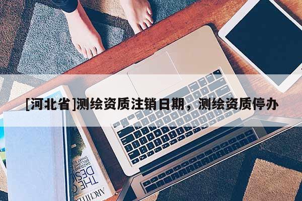 [河北省]测绘资质注销日期，测绘资质停办