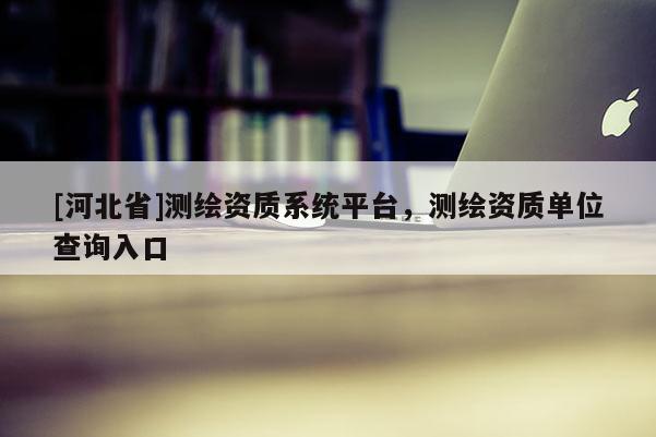 [河北省]测绘资质系统平台，测绘资质单位查询入口