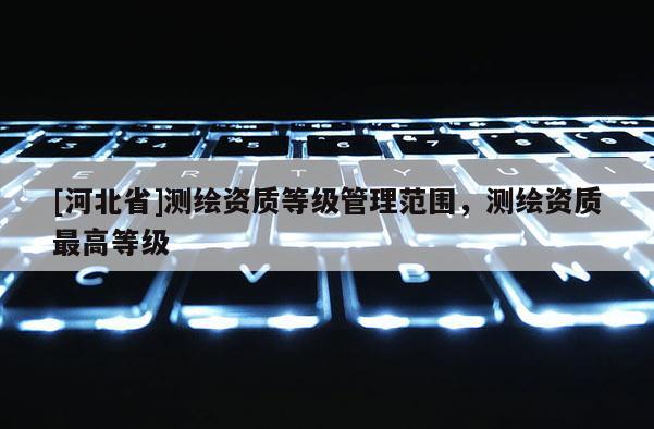 [河北省]测绘资质等级管理范围，测绘资质最高等级