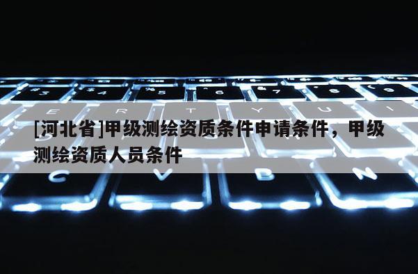 [河北省]甲级测绘资质条件申请条件，甲级测绘资质人员条件