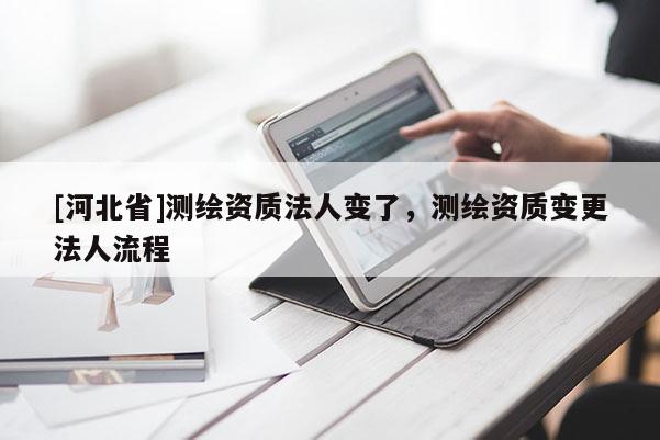 [河北省]测绘资质法人变了，测绘资质变更法人流程