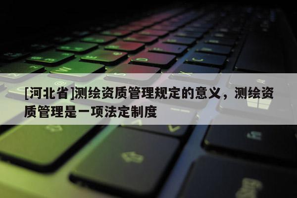[河北省]测绘资质管理规定的意义，测绘资质管理是一项法定制度