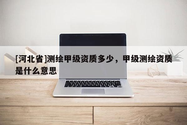 [河北省]测绘甲级资质多少，甲级测绘资质是什么意思