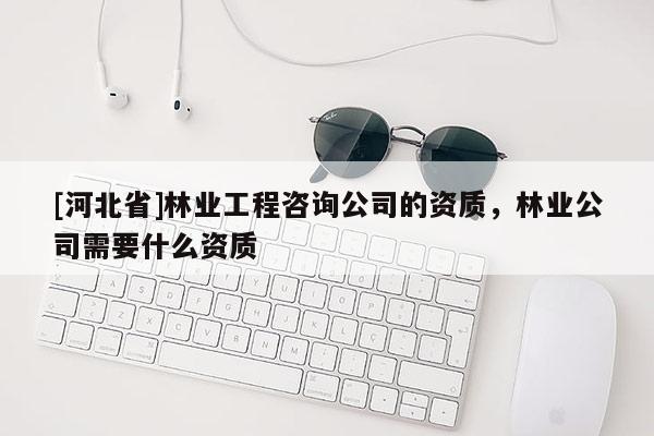 [河北省]林业工程咨询公司的资质，林业公司需要什么资质