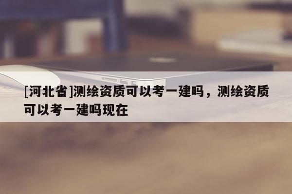 [河北省]测绘资质可以考一建吗，测绘资质可以考一建吗现在