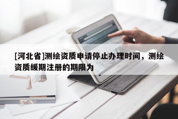 [河北省]测绘资质申请停止办理时间，测绘资质缓期注册的期限为