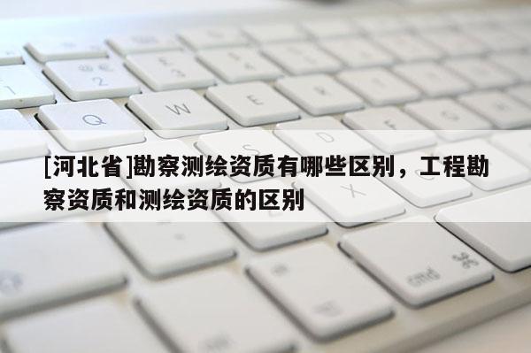 [河北省]勘察测绘资质有哪些区别，工程勘察资质和测绘资质的区别