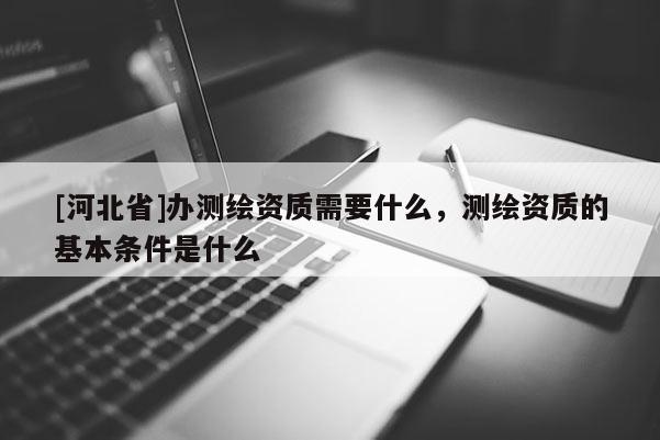 [河北省]办测绘资质需要什么，测绘资质的基本条件是什么
