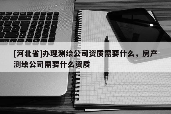 [河北省]办理测绘公司资质需要什么，房产测绘公司需要什么资质