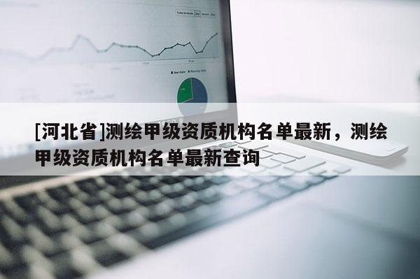 [河北省]测绘甲级资质机构名单最新，测绘甲级资质机构名单最新查询
