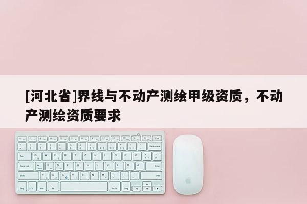 [河北省]界线与不动产测绘甲级资质，不动产测绘资质要求