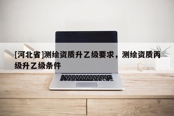 [河北省]测绘资质升乙级要求，测绘资质丙级升乙级条件