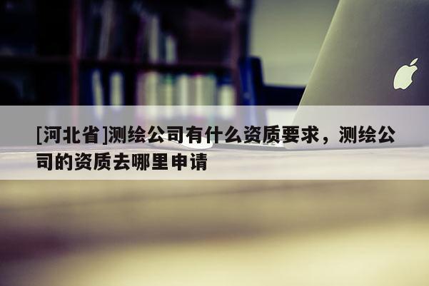 [河北省]测绘公司有什么资质要求，测绘公司的资质去哪里申请