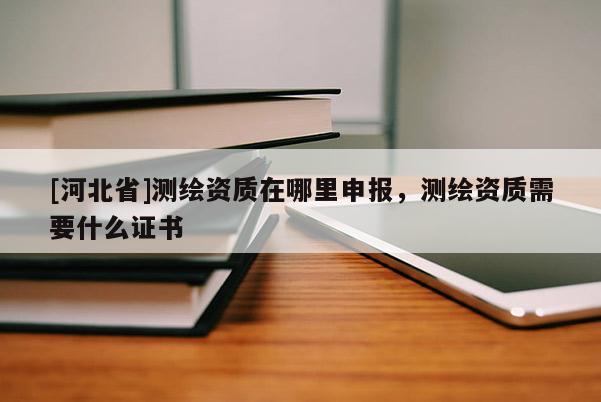 [河北省]测绘资质在哪里申报，测绘资质需要什么证书
