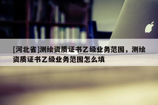 [河北省]测绘资质证书乙级业务范围，测绘资质证书乙级业务范围怎么填