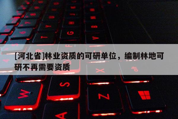 [河北省]林业资质的可研单位，编制林地可研不再需要资质