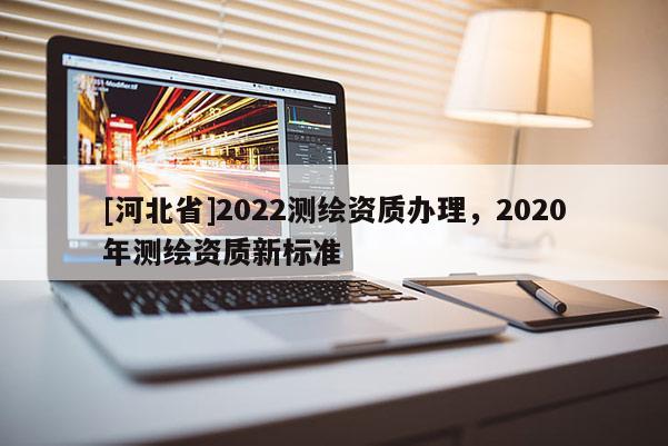 [河北省]2022测绘资质办理，2020年测绘资质新标准