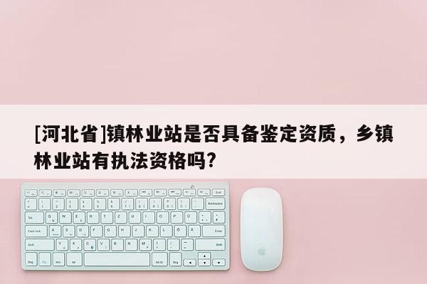 [河北省]镇林业站是否具备鉴定资质，乡镇林业站有执法资格吗?