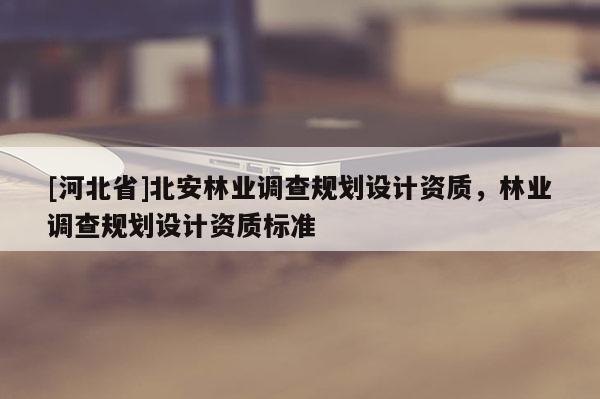 [河北省]北安林业调查规划设计资质，林业调查规划设计资质标准