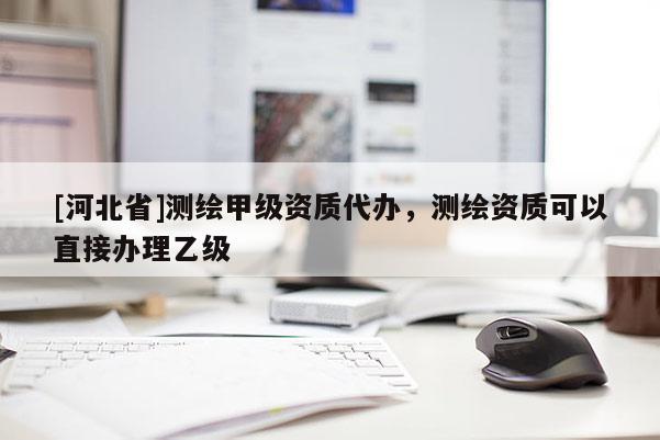 [河北省]测绘甲级资质代办，测绘资质可以直接办理乙级