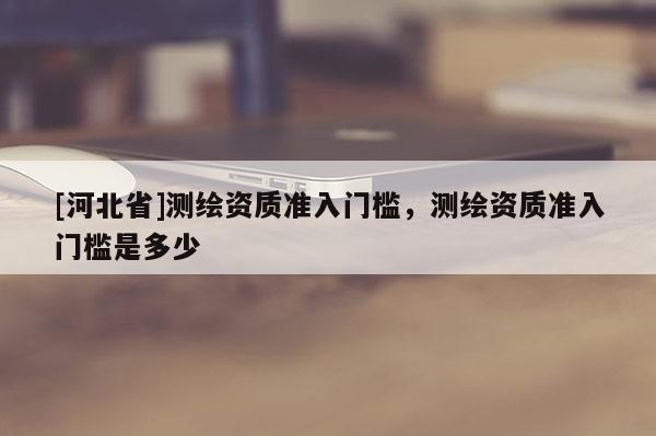 [河北省]测绘资质准入门槛，测绘资质准入门槛是多少