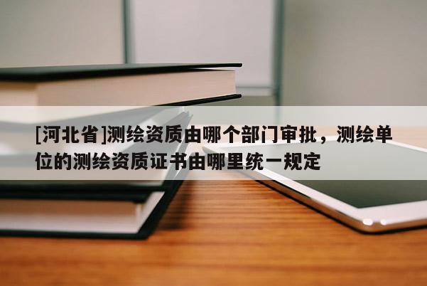 [河北省]测绘资质由哪个部门审批，测绘单位的测绘资质证书由哪里统一规定