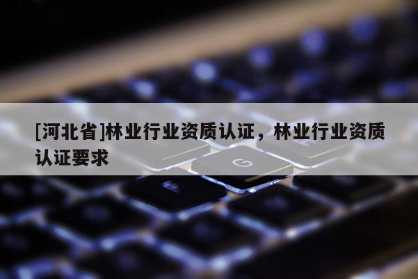 [河北省]林业行业资质认证，林业行业资质认证要求