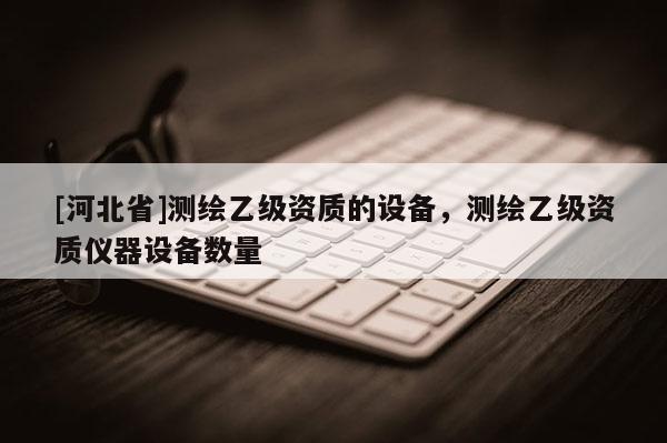 [河北省]测绘乙级资质的设备，测绘乙级资质仪器设备数量