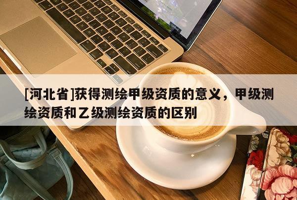 [河北省]获得测绘甲级资质的意义，甲级测绘资质和乙级测绘资质的区别