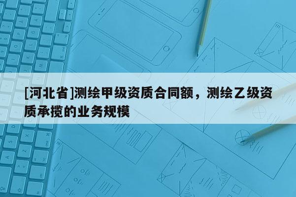 [河北省]测绘甲级资质合同额，测绘乙级资质承揽的业务规模