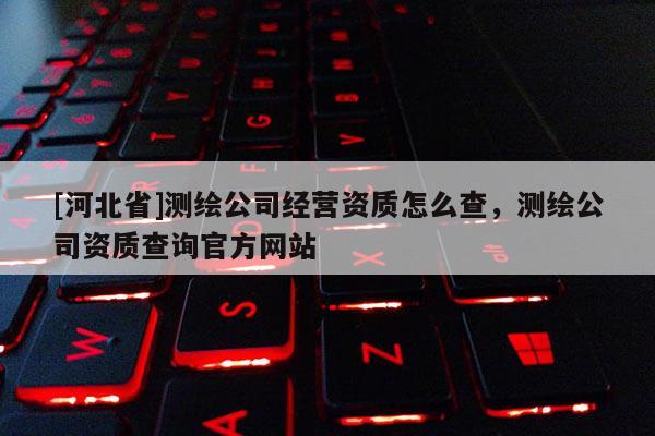 [河北省]测绘公司经营资质怎么查，测绘公司资质查询官方网站