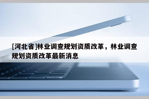 [河北省]林业调查规划资质改革，林业调查规划资质改革最新消息