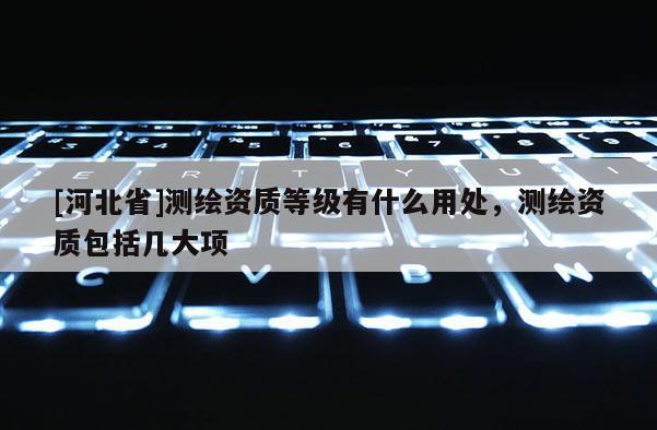 [河北省]测绘资质等级有什么用处，测绘资质包括几大项