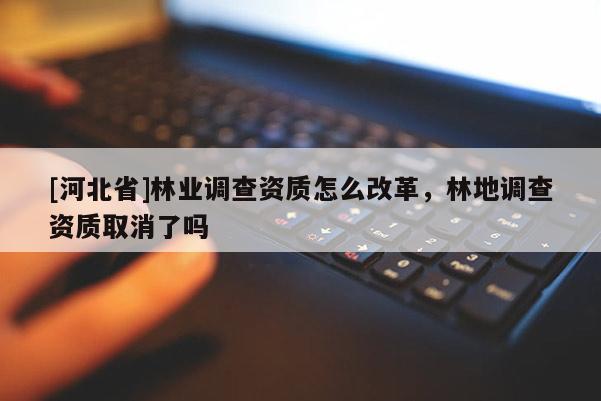 [河北省]林业调查资质怎么改革，林地调查资质取消了吗