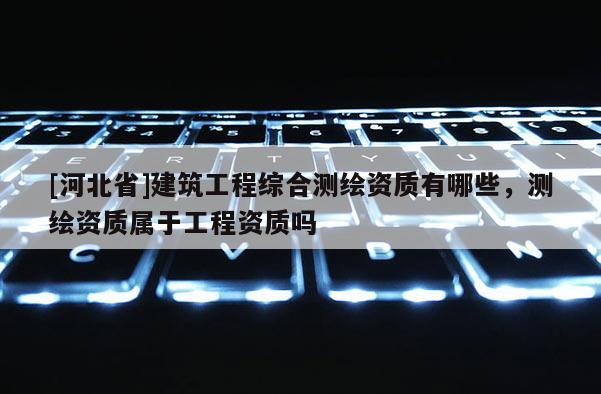 [河北省]建筑工程综合测绘资质有哪些，测绘资质属于工程资质吗